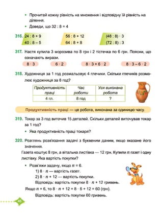 Прочитай кожну рівність на множення і відповідну їй рівність на
ділення.
Доведи, що 32 : 8 = 4
316. 24 : 8 + 9
40:8-5
56 : 8 + 12 (48 : 8) ■ З
64 : 8 + 8 (72 : 8): З
317. Настя купила 3 морозива по 8 грн і 2 тістечка по 6 грн. Поясни, що
означають вирази.
8-3 6-2 8-3+6-2 8-3-6-2
318. Художниця за 1 год розмальовує 4 глечики. Скільки глечиків розма-
лює художниця за 8 год?
Продуктивність
праці
Час
роботи
Уся виконана
робота
4 гл. 8 год 9
Продуктивність праці — це робота, виконана за одиницю часу.
319. Токар за 3 год виточив 15 деталей. Скільки деталей виточував токар
за 1 год?
• Яка продуктивність праці токаря?
320. Розглянь розв’язання задачі з буквеним даним, якщо вказане його
значення.
Газета коштує 8 грн, а вітальна листівка — 12 грн. Купили п газет і одну
листівку. Яка вартість покупки?
• Розв’яжи задачу, якщо п = 6.
1) 8 ■ п — вартість газет.
2) 8 ■ п + 12 — вартість покупки.
Відповідь: вартість покупки 8 ■ п + 12 гривень.
Якщо п = 6, то 8 ■ п + 12 = 8 ■ 6 + 12 = 60 (грн).
Відповідь: вартість покупки 60 гривень.
 