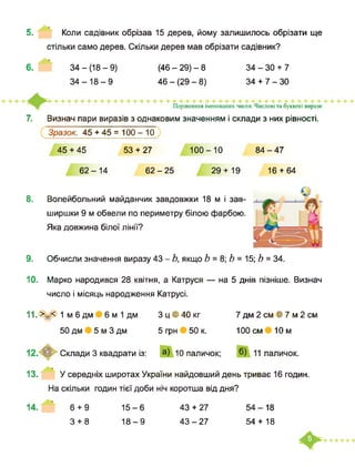 5. Коли садівник обрізав 15 дерев, йому залишилось обрізати ще
стільки само дерев. Скільки дерев мав обрізати садівник?
34-(18-9) (46 - 29) - 8 34-30 + 7
34 + 7-3046 - (29 - 8)34-18-9
орівняння іменованих чисел. Числові та буквені вирази
7. Визнач пари виразів з однаковим значенням і склади з них рівності.
Зразок. 45 + 45 = 100 - 10
45 + 45 53 + 27 100-10 84-47
8.
9.
62-14 62-25 29 + 19 16 + 64
Волейбольний майданчик завдовжки 18 м і зав­
ширшки 9 м обвели по периметру білою фарбою.
Яка довжина білої лінії?
Обчисли значення виразу 43 - Ь, якщо Ь = 8; Ь = 15; Ь = 34.
10. Марко народився 28 квітня, а Катруся — на 5 днів пізніше. Визнач
число і місяць народження Катрусі.
11. >_< 1 м 6 дм 6 м 1 дм
50 дм 5 м 3 дм
З ц • 40 кг
5 грн 50 к.
7 дм 2 см В 7 м 2 см
100 см 10м
Склади 3 квадрати із: 10 паличок;
13. У середніх широтах України найдовший день триває 16 годин.
На скільки годин тієї доби ніч коротша від дня?
14. 15-6
18-9
43 + 27
43-27
54-18
54 + 18
6 + 9
3 + 8
 