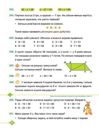343. 42-х = 26 х-27 = 54 18+Х = 60
344. Пиріжок коштує 5 грн, а круасан — 7 грн. На скільки менша вартість
чотирьох круасанів, ніж шести пиріжків?
• Запиши розв’язання виразом за схемою.
■ -■-■-а
Такий вираз називають різницею двох добутків.
345. Знайди хибні рівності. Обчисли значення виразів правильно.
4-8 = 32 6-6 = 36 5-5 = 25 7-3 = 21
8-9 = 56 7-9 = 54 6 8 = 48 8-7 = 58
346.3 однієї грядки зібрали 48 помідорів, а з іншої — у 6 разів менше.
Усі помідори розклали порівну в 7 лотків. По скільки помідорів клали
349. У магазин завезли 5 ящиків бананів, по 8 кг у кожному, і кілька
однакових ящиків мандаринів по 6 кг. Усього завезли 64 кг фруктів.
Скільки завезли ящиків мандаринів?
350. Радик обчислив значення виразів і допустив помилки. Виправ їх.
9-6-15 = 39 9 ■ 8 + 8 = 80
351.
9 ■ 9 - 24 = 67 9 ■ 7 + 6 = 70
Маса корови 3 ц. Яка маса п’яти таких корів?
9-5-13 = 32
9 ■ 4 + 36 = 72
Скпади обернену задачу, в якій потрібно знайти масу 1 корови.
 