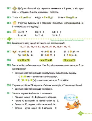 382.
383.
384.
385.
♦386.
387.
388.
389.
390.
391.
© Добуток більший від першого множника в 7 разів, а від дру-
гого — у 9 разів. Знайди множники і добуток.
71 см = І дм ■ см 65 дм = І м ■ дм 65 хв = ■ год ■ хв
У під’їзді будинку на 2 поверхах 8 квартир. Скільки квартир на
5 поверхах цього під’їзду?
45:9-7 63:9-8 54:9-6
9-4:6 9-2:6 3-3-3
Закріплення таблиці ділення на 9 (продовження)
Із поданого ряду назвй всі числа, які діляться на 9.
19, 27, 35,18, 45, 63, 56, 82, 36, 54, 28, 81, 48, 72.
>=< 18:9*16:8
36 : 9 * 24 : 8
45 : 9 * 36 : 6
72 : 9 • 56 : 7
27 : 9 • 27 - 9
9 ■ 6*9 + 6
52-Х = 28
Заєць за 4 стрибки подолав 12 м. Яку відстань подолає заєць за 8 та­
ких стрибків?
• Запиши розв’язання задачі поступовим складанням виразу.
1) (м) — довжина стрибка зайця.
2) ( ) ■ (м) — подолає заєць за 8 стрибків.
У трьох коробках 24 маркери. Скільки маркерів у 7 таких коробках?
• Запиши розв’язання задачі виразом.
Запиши вирази й обчисли їх значення.
• Різницю чисел 13 і 4 збільшити в 5 разів.
• Число 70 зменшити на частку чисел 48 і 6.
• До числа 25 додати добуток чисел 9 і 4.
• Ділене — сума чисел 19 і 8, дільник — 9.
 