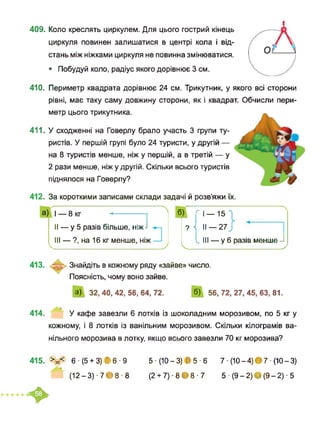 409. Коло креслять циркулем. Для цього гострий кінець
циркуля повинен залишатися в центрі кола і від­
стань між ніжками циркуля не повинна змінюватися.
• Побудуй коло, радіус якого дорівнює 3 см.
410. Периметр квадрата дорівнює 24 см. Трикутник, у якого всі сторони
рівні, має таку саму довжину сторони, як і квадрат. Обчисли пери-
метр цього трикутника.
411. У сходженні на Говерлу брало участь 3 групи ту­
ристів. У першій групі було 24 туристи, у другій —
на 8 туристів менше, ніж у першій, а в третій — у
2 рази менше, ніжу другій. Скільки всього туристів
піднялося на Говерлу?
412. За короткими записами склади задачі й розв’яжи їх.
б) <1 — 15
? Ч II —27
І III — у 6 разів менше -І
Ч________ __________ )
II — у 5 разів більше, ніж-I
III — ?, на 16 кг менше, ніж
413. Знайдіть в кожному ряду «зайве» число.
Поясність, чому воно зайве.
а) 32,40,42,56,64,72. б) 56,72,27,45,63,81.
Л
__ У
414. У кафе завезли 6 лотків із шоколадним морозивом, по 5 кг у
кожному, і 8 лотків із ванільним морозивом. Скільки кілограмів ва­
нільного морозива в лотку, якщо всього завезли 70 кг морозива?
415. >=< 6- (5 + 3) І 6-9
(12-3)-7>8-8
5-(Ю-3) В 5-6 7 ■ (10-4)ф7 ■ (10-3)
(2+ 7)-8 >8-7 5 - (9-2)Є(9-2)-5
♦
 