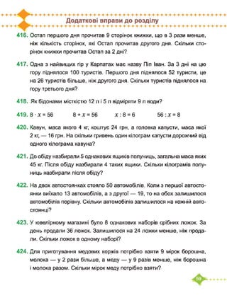 416. Остап першого дня прочитав 9 сторінок книжки, що в 3 рази менше,
ніж кількість сторінок, які Остап прочитав другого дня. Скільки сто­
рінок книжки прочитав Остап за 2 дні?
417. Одна з найвищих гір у Карпатах має назву Піп Іван. За 3 дні на цю
гору піднялося 100 туристів. Першого дня піднялося 52 туристи, це
на 26 туристів більше, ніж другого дня. Скільки туристів піднялося на
гору третього дня?
418. Як бідонами місткістю 12 л і 5 л відміряти 9 л води?
419. 8 х = 56 8+х = 56 х:8 = 6 56:х = 8
420. Кавун, маса якого 4 кг, коштує 24 грн, а головка капусти, маса якої
2 кг, — 16 грн. На скільки гривень один кілограм капусти дорожчий від
одного кілограма кавуна?
421. До обіду назбирали 5 однакових ящиків полуниць, загальна маса яких
45 кг. Після обіду назбирали 4 таких ящики. Скільки кілограмів полу­
ниць назбирали після обіду?
422. На двох автостоянках стояло 50 автомобілів. Коли з першої автосто­
янки виїхало 13 автомобілів, а з другої — 19, то на обох залишилося
автомобілів порівну. Скільки автомобілів залишилося на кожній авто­
стоянці?
423. У ювелірному магазині було 8 однакових наборів срібних ложок. За
день продали 36 ложок. Залишилося на 24 ложки менше, ніж прода­
ли. Скільки ложок в одному наборі?
424. Для приготування медових коржів потрібно взяти 9 мірок борошна,
молока — у 2 рази більше, а меду — у 9 разів менше, ніж борошна
і молока разом. Скільки мірок меду потрібно взяти?
 
