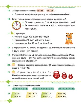 Перевірка додавання і віднімання. Годинник
15. Знайди значення виразів: 16 + 58 і 74-36 .
• Правильність кожного результату перевір двома способами.
16. Котру годину показує годинник, якщо відомо, що зараз ніч?
Діти вже сплять 4 год. О котрій годині вони лягли спати?
їм залишилось спати ще 6 год. О котрій годині вони
прокинуться?
□□
□□□
□□□□17. Перетвори
у метри: 10 дм; 100 см; 60 дм; 100 дм;
у дециметри: 10 см; 1 м; 3 м; 7 м 8 дм;
у сантиметри: 1 м; 10 дм; 5 дм; 6 дм 9 см.
18. У першій школі 40 класів, а в другій — 25. На скільки менше класів
у другій школі, ніж у першій?
19. У класній бібліотечці є 2 полиці з книжками. На першій полиці 27 кни­
жок, а на другій — 29. Учні взяли почитати 18 книжок. Скільки книжок
залишилося в бібліотечці?
20. Сторона квадрата дорівнює а см. Обчисли периметр квадрата,
якщо а = 7; а = 15.
21. Є три гирі, маса яких 15 кг, 10 кг і 5 кг.
На скільки кілограмів маса перших двох гир
разом більша за масу третьої гирі?
22. Заміни додавання множенням.
5+5+5+5+5 З+З+З+З+З+З+З 17 + 17 + 17 + 17
23. 2-7-5
3-8 + 26
18:3 + 15
18:2:9
J
1 ■ (6 ■ 0)
5 : (12-7)
0 : (6 + 6)
0 ■ (6 + 6)
 