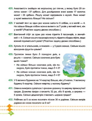 425. Аквалангісти знайшли на морському дні глечик, у якому було 29 зо­
лотих монет і 37 срібних. Для дослідження вчені взяли 17 золотих
монет і 26 срібних. Решту монет відправили в музей. Яких монет
у музеї виявилось більше? На скільки?
426. У великій печі за один раз можна випекти 8 хлібин, а в малій — 4.
На скільки більше хлібин можна випекти за 7 разів у великій печі, ніж
у малій? (Розв’яжи задачу двома способами.)
427. Вантажний ліфт за один раз може підняти 8 пасажирів, а звичай­
ний —4. Скільки всього пасажирів можуть підняти обидва ліфти, якщо
кожний підніметься 6 разів? (Розв’яжи задачу двома способами.)
428. Купили т кг апельсинів, а лимонів — у 5 разів менше. Скільки всього
кілограмів фруктів купили?
429. Протягом тижня було Ь похмурих днів, а
решта — сонячні. Скільки сонячних днів було
цього тижня?
• На скільки більше сонячних днів, ніж по­
хмурих, було протягом тижня, якщо Ь = 2?
• На скільки менше сонячних днів, ніж по­
хмурих, було протягом тижня, якщо Ь = 6?
430. У 6 великих будинках на 14 квартир більше, ніжу 8 малих. У великому
будинку 9 квартир. Скільки квартир у малому будинку?
431. Оленка виміряла рулеткою і кроками довжину та ширину прямокутної
грядки. Довжина грядки становить 32 дм, або 8 кроків, а ширина —
5 кроків. Скільки дециметрів становить ширина грядки?
432. Робітник за 6 хв може посипати піском 36 м доріжки. Скільки метрів
доріжки він може посипати за 9 хв?
 