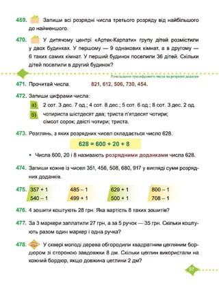 469. Запиши всі розрядні числа третього розряду від найбільшого
до найменшого.
470. У дитячому центрі «Артек-Карпати» групу дітей розмістили
у двох будинках. У першому — 9 однакових кімнат, а в другому —
6 таких самих кімнат. У перший будинок поселили 36 дітей. Скільки
дітей поселили в другий будинок?
Розкладання трицифрового числа на розрядні доданки
471. Прочитай числа. 821,612,506,730,454.
472. Запиши цифрами числа:
а)
б)
2 сот. З дес. 7 од.; 4 сот. 8 дес.; 5 сот. 6 од.; 8 сот. З дес. 2 од.
чотириста шістдесят два; триста п’ятдесят чотири;
сімсот сорок; двісті чотири; триста.
473. Розглянь, з яких розрядних чисел складається число 628.
628 = 600 + 20 + 8
• Числа 600, 20 і 8 називають розрядними доданками числа 628.
474. Запиши кожне із чисел 351, 456, 508, 680, 917 у вигляді суми розряд­
них доданків.
475. 357 + 1
540-1
485-1
499 + 1
629 + 1
500 + 1
800-1
708-1
476. 4 зошити коштують 28 грн. Яка вартість 8 таких зошитів?
477. За 3 маркери заплатили 27 грн, а за 5 ручок — 35 грн. Скільки кошту­
ють разом один маркер і одна ручка?
У сквері молоді дерева обгородили квадратним цегляним бор­
дюром зі стороною завдовжки 8 дм. Скільки цеглин використали на
кожний бордюр, якщо довжина цеглини 2 дм?
478.
 
