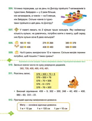 506. Устимко порахував, що за день по Дністру пройшло 7 катамаранів із
туристами, байдарок — у 2 рази більше,
ніж катамаранів, а човнів — на 5 менше,
ніж байдарок. Скільки човнів із турис­
тами пройшло в цей день по Дністру?
507. © У пакеті лежать по 2 кульки трьох кольорів. Яку найменшу
кількість кульок, не дивлячись, потрібно взяти з пакету, щоб серед
них були кульки хоча б двох кольорів?
508. 165 • 163
>=< 322 • 406
275 В 268
406 В 460
380 В 379
599 В 600
509. На 6 суконь використали 12 м тканини. Скільки метрів тканини
потрібно, щоб пошити 7 таких суконь?
Віднімання на основі нумерації. Одиниці вимірювання довжини. Перетворення іменованих чисел
510. Запиши кожне число як суму розрядних доданків.
365, 728, 408, 480, 418, 481.
511. Розглянь запис. 576 = 500 + 70 + 6
576 - 500 = 76
576 - 70 = 506
576 - 6 = 570
576 - 76 = 500
• Виконай віднімання: 459 - 9; 302 - 300; 248 - 40; 450 - 400;
960-60; 222-22.
512. Пригадай одиниці вимірювання довжини.
ґ
Метр — основна одиниця довжини.
1 м = 10 дм 1 м = 100 см 1 дм = 10 см
 