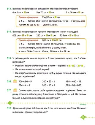 513. Виконай перетворення складених іменованих чисел у прості.
4 м 2 см = І см 5 м 70 см = І см 9 м 36 см = І см
✓----------------------------------------------------------------------------- X
Зразок міркування. 7 м 32 см = см
В 1 м — 100 см, або 1 сотня сантиметрів, у 7 м — 7 сотень, або
700 см, та ще 32 см — усього 732 см.
514. Виконай перетворення простих іменованих чисел у складені.
406 см = ■ м І см 260 см = ■ м І см 725 см = І м І см
Зразок міркування. 369 см = І м ■ см
В 1 м — 100 см, тобто 1 сотня сантиметрів. У числі 369 см
є стільки метрів, скільки сотень у цьому числі.
У числі 369 є 3 сотні. Отже, 369 см = 3 м 69 см.
_______ __ __________ ________________________/
515. У скільки разів менша вартість 3 двогривневих купюр, ніж 6 п’яти-
гривневих?
• Розв’яжи задачу спочатку діями, а потім — виразом ( ):( ).
• Як можна назвати такий вираз?
• Як потрібно змінити запитання, щоб у виразі остання дія змінилася
на дію віднімання?
516. ’ 700 + 90 + 5 200 + 60-1 488-400-13
684-4-1 315-15 + 1 895-90-800
517. Свинка пригощала своїх друзів жолудями і горіхами. Вона по­
рівну розклала 48 жолудів у 6 мисочок, а 36 горіхів — у 4. На скільки
більше в одній мисочці горіхів, ніж жолудів?
518. Довжина відрізка АВ більша, ніж 8 см, але менша, ніж 9 см. Як точно
визначити довжину відрізка АВ?
 