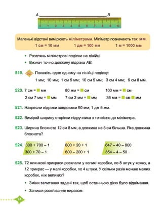 0123456789 10
Маленькі відстані вимірюють міліметрами. Міліметр позначають так: мм.
1 см = 10 мм 1 дм = 100 мм 1м = 1000 мм
• Розглянь міліметрові поділки на лінійці.
• Визнач точно довжину відрізка АВ.
519. Покажіть одне одному на лінійці поділку:
1мм; 10 мм; 1 см 5 мм; 10 см 5 мм; 3 см 4 мм; 9 см 8 мм.
520. 7 см = мм 80 мм = см 100 мм = см
2 см 7 мм = мм 7 см 2 мм = мм 36 мм = см мм
521. Накресли відрізки завдовжки 90 мм; 1 дм 5 мм.
522. Виміряй ширину сторінки підручника з точністю до міліметра.
523. Ширина блокнота 12 см 8 мм, а довжина на 5 см більша. Яка довжина
блокнота?
524. 300 + 700-1
300 + 70-1
600 + 20 + 1
600 -200 + 1
847 - 40 - 800
354 - 4 - 50
525. 72 ялинкові прикраси розклали у великі коробки, по 8 штук у кожну, а
12 прикрас — у малі коробки, по 4 штуки. У скільки разів менше малих
коробок, ніж великих?
• Зміни запитання задачі так, щоб останньою дією було віднімання.
• Запиши розв’язання виразом.
 
