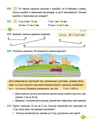 526. 81 персик садівник розклав у коробки, по 9 персиків у кожну.
Кілька коробок з персиками він роздав, а ще 6 залишилося. Скільки
коробок з персиками він роздав?
527. 2 см 3 мм = І мм 7 см 1 мм = ■ мм
529. Розглянь малюнок. Як вимірюють великі відстані?
Для вимірювання відстаней між населеними пунктами, довжин річок,
доріг та інших великих відстаней використовують одиницю вимірюван­
ня — кілометр. Кілометр позначають так: км. 1 км = 1000 м
• Дев’ятирічна дитина звичайним кроком може пройти відстань зав­
довжки 1 км за 20 хв.
• Довжину 1 км може мати вулиця, довгий міст через ріку, лан пшениці.
530. Турист пройшов 10 км за 2 год. Скільки кілометрів він проходив за
1 год, якщо весь час рухався однаково?
• Скільки кілометрів він пройде за 3 год, рухаючись так само?
 