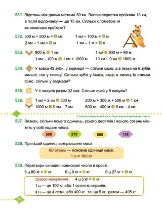 531. Відстань між двома містами 50 км. Велосипедистка проїхала 18 км,
а після відпочинку — ще 15 км. Скільки кілометрів їй
залишилося проїхати?
532. 500 м + 500 м = ■ км 1 км - 100 м = І м
2 км - 1 км = ■ м 1 км - 1 м = ■ м
533. >=< 900 м • 1 км 1 км І 900 м + 99 м
1 км - 100 м • 1 км + 1000 м 10 км - 9 км • 1000 м
534. <О ‘ У вовка 42 зуби, у ведмедя — стільки само, а в їжака на 6 зубів
менше, ніж у лисиці. Скільки зубів у їжака, якщо в лисиці їх стільки
само, скільки у ведмедя?
535. У 4 павуків разом 32 ока. Скільки очей у 9 павуків?
536. ’ 1 км + 2 км • 300 м 200 м + 300 м + 500 м • 1 км
>=< 1000 м| 9 км - 7 км 600 м - 400 м • 6 км - 4 км
Одиниці вимірювання маси. Перетворення іменованих чисел
537. Визнач, скільки всього одиниць, усього десятків і всього сотень міс­
тять у собі подані числа.
500 270 605 138
538. Пригадай одиниці вимірювання маси.
Кілограм — основна одиниця маси.
1 ц = 100 кг
539. Перетвори складені іменовані числа в прості.
5 ц 80 кг = кг 6 ц 9 кг = кг 8 ц 27 кг = ■ кг
Зразок міркування. 4 ц 5 кг = ■ кг
1 ц — це 100 кг, або 1 сотня кілограмів.
4 ц — це 4 сотні, або 400 кг, та ще 5 кг, разом — 405 кг.
 