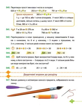 540. Перетвори прості іменовані числа в складені.
620 кг = І ц ■ кг 203 кг = І ц ■ кг 781 кг = ■ ц І кг
Зразок міркування. 365 кг = ц кг
1 ц — це 100 кг, або 1 сотня кілограмів. У числі 365 кг є стільки
центнерів, скільки сотень у цьому числі. У числі 365 є 3 сотні.
Отже, 365 кг = 3 ц 65 кг.
541. >_< 7 м 28 см • 278 см 5 ц 60 кг В 562 кг
369 кг • 3 ц 70 кг 798 см • 7 м 95 см
542. Переїжджаючи в нове приміщення, у машину завантажили 9 ящи­
ків з книжками, по 8 кг у кожному, і 3 ящики з іграшками, по
З кг у кожному. У скільки разів книжки важчі за іграшки?
543. 28 • 4 В 2 = 26 28 В 4 • 2 = ЗО 28 • 4 • 2 = 36
544. 562-60 279-9 324-300 742-42
545. Щоб полити грядки, брат використав 6 відер води, по 8 л у кож­
ному, а його сестричка — 3 відерця, по 2 л води. У скільки разів біль­
ше води використав брат, ніж сестричка?
546. ’ 45-х = 26 20+х = 46 х-29 = 48
Додаткові вправи до розділу
547. Визнач довжину в міліметрах кожного предмета, зображеного на ма­
люнку.
 