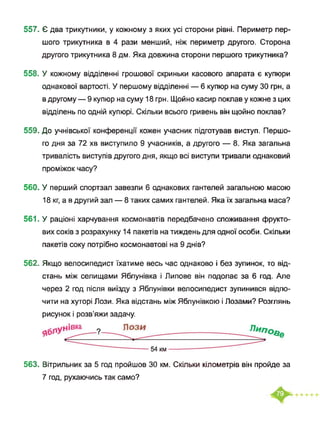 557. Є два трикутники, у кожному з яких усі сторони рівні. Периметр пер­
шого трикутника в 4 рази менший, ніж периметр другого. Сторона
другого трикутника 8 дм. Яка довжина сторони першого трикутника?
558. У кожному відділенні грошової скриньки касового апарата є купюри
однакової вартості. У першому відділенні — 6 купюр на суму ЗО грн, а
в другому — 9 купюр на суму 18 грн. Щойно касир поклав у кожне з цих
відділень по одній купюрі. Скільки всього гривень він щойно поклав?
559. До учнівської конференції кожен учасник підготував виступ. Першо­
го дня за 72 хв виступило 9 учасників, а другого — 8. Яка загальна
тривалість виступів другого дня, якщо всі виступи тривали однаковий
проміжок часу?
560. У перший спортзал завезли 6 однакових гантелей загальною масою
18 кг, а в другий зал — 8 таких самих гантелей. Яка їх загальна маса?
561. У раціоні харчування космонавтів передбачено споживання фрукто­
вих соків з розрахунку 14 пакетів на тиждень для одної особи. Скільки
пакетів соку потрібно космонавтові на 9 днів?
562. Якщо велосипедист їхатиме весь час однаково і без зупинок, то від­
стань між селищами Яблунівка і Липове він подолає за 6 год. Але
через 2 год після виїзду з Яблунівки велосипедист зупинився відпо­
чити на хуторі Лози. Яка відстань між Яблунівкою і Лозами? Розглянь
рисунок і розв’яжи задачу.
54 км----------------------------
563. Вітрильник за 5 год пройшов ЗО км. Скільки кілометрів він пройде за
7 год, рухаючись так само?
 