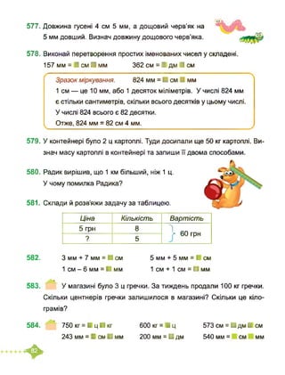 577. Довжина гусені 4 см 5 мм, а дощовий черв’як на
5 мм довший. Визнач довжину дощового черв’яка.
578. Виконай перетворення простих іменованих чисел у складені.
157 мм = І см ■ мм 362 см = І дм І см
Зразок міркування. 824 мм = ■ см І мм
1 см — це 10 мм, або 1 десяток міліметрів. У числі 824 мм
є стільки сантиметрів, скільки всього десятків у цьому числі.
У числі 824 всього є 82 десятки.
Отже, 824 мм = 82 см 4 мм.
579. У контейнері було 2 ц картоплі. Туди досипали ще 50 кг картоплі. Ви-
знач масу картоплі в контейнері та запиши її двома способами.
580. Радик вирішив, що 1 км більший, ніж 1 ц.
У чому помилка Радика?
581. Склади й розв’яжи задачу за таблицею.
Ціна Кількість Вартість
5 грн 8 1> 60 грн
? 5
582. З мм + 7 мм = ■ см 5 мм + 5 мм = І см
1 см - 6 мм = ■ мм 1 см + 1 см = ■ мм
583. У магазині було 3 ц гречки. За тиждень продали 100 кг гречки.
Скільки центнерів гречки залишилося в магазині? Скільки це кіло­
грамів?
584. 750 кг = І ц ■ кг 600 кг = І ц
243 мм = І см ■ мм 200 мм = ■ дм
573 см = ■ дм І см
540 мм = см мм
♦
 