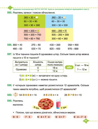 585. Розглянь записи і поясни обчислення.
Додавання і віднімання виду 360 ±30; 560±200. Задачі на знаходження четвертого пропорційного (вид 2)
360 + зо = 360 - ЗО =
60 + ЗО = 90 60 - ЗО = ЗО
300 + 90 = 390 300 + ЗО = 330
560 + 200 = 560 - 200 = ■
500 + 200 = 700 500 - 200 = 300
700 + 60 = 760 300 + 60 = 360
586. 850 + 40
480 - 50
270 - 60
520 + 70
430 + 300
820 - 400
350 + 400
970 - 600
587. Із 18 м тканини пошили 6 однакових штор. Скільки таких штор можна
пошити з 12 м тканини?
Витратили
на 1 штору
Кількість
штор
Усього витра­
тили тканини
Однаково
6 18 м
? 12м
6 шт. — 18м
? —12м
1) = (м) — витрачали на одну штору.
2) = (шт.) — можна пошити.
588. У чотирьох однакових наметах розмістилося 12 археологів. Скільки
таких наметів потрібно, щоб розмістилося 27 археологів?
589. Э 54 • 9 В 8 = 14 8 В 2ф4 = 4 28 *7*9 = 13
590. Розглянь
• Поясни, про що можна дізнатися, обчисливши вирази.
малюнок.
9
9 ■ 5 7 ■ З 9-4+74 9-3 + 7 9 ■ 4-7 ■ 4
 