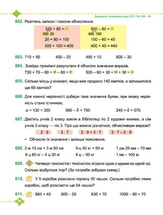 602. Розглянь записи і поясни обчислення.
400 - 20
320 + 80 = 500 - 60 =У
300 20 400 100
20 + 80 = 100 100-60 = 40
300 + 100 = 400 400 + 40 = 440
490 + 10603. 710 + 90 800 - ЗО
604. Знайди проміжні результати й обчисли значення виразів.
730 + 70 - 60 = ■ - 60 = ■ 500 - 60 + ЗО = ■ + ЗО = ■
605. Скільки місць у кінозалі, якщо вже продано 140 квитків, а залишилося
ще 60 квитків?
606. Для кожної нерівності добери таке значення букви, при якому нерів­
ність стане істинною.
6Z + 13О > 350 960-Z)<750 240 + £>570
607. Дев’ять учнів 2 класу взяли в бібліотеці по 2 художні книжки, а сім
учнів 3 класу — по 3. Про що можна дізнатися, обчисливши вирази?
2 ■ 9 З ■ 7 2 ■ 9 + 3 ■ 7 З ■ 7-2 ■ 9
• Обчисли їх значення і запиши пояснення.
608. 2 м 10 см + 3 м 60 см 9 ц 40 кг + 60 кг
5 ц - 90 кг
1 дм 20 мм - 70 мм
1 км - 100 м
609.
8 ц 60 кг - 4 ц ЗО кг
© ■ Четверо тенісистів і тенісисток зіграли одне з одним по одній грі.
Скільки відбулося ігор? (За потреби зобрази схему.)
610. У 5 коробок розклали порівну ЗО чашок. Скільки потрібно таких
коробок, щоб розкласти ще 54 чашки?
611. 860 + 40 900 - 50 630 + 70 1000-80 + 70
 