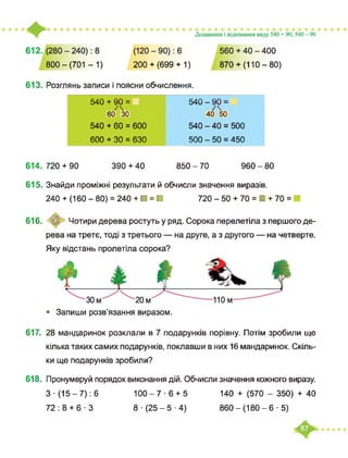 800 - (701 -1) 200+ (699 + 1) 870+ (110-80)
613. Розглянь записи і поясни обчислення.
540 + 90 = 540 - 90 =
/ /
60 ЗО 40 50
540 + 60 = 600 540 - 40 = 500
600 + ЗО = 630 500 - 50 = 450
614. 720 + 90 390 + 40 850 - 70 960 - 80
615. Знайди проміжні результати й обчисли значення виразів.
240 + (160 - 80) = 240 + ■ = ■ 720 - 50 + 70 = ■ + 70 =
616. <О Чотири дерева ростуть у ряд. Сорока перелетіла з першого де­
рева на третє, тоді з третього — на друге, а з другого — на четверте.
Яку відстань пролетіла сорока?
• Запиши розв’язання виразом.
617. 28 мандаринок розклали в 7 подарунків порівну. Потім зробили ще
кілька таких самих подарунків, поклавши в них 16 мандаринок. Скіль­
ки ще подарунків зробили?
618. Пронумеруй порядок виконання дій. Обчисли значення кожного виразу.
З-(15-7): 6 100-7-6 + 5 140 + (570 - 350) + 40
72:8 + 6 -3 8 (25-5-4) 860-(180-6 ■ 5)
 