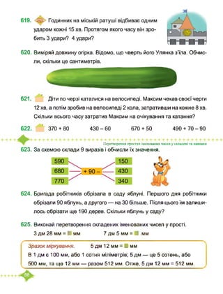 620. Виміряй довжину огірка. Відомо, що чверть його Улянка з’їла. Обчис-
621. Діти по черзі каталися на велосипеді. Максим чекав своєї черги
12 хв, а потім зробив на велосипеді 2 кола, затративши на кожне 8 хв.
Скільки всього часу затратив Максим на очікування та катання?
622. 370 + 80 430 - 60 670 + 50 490 + 70-90
Перетворення простих іменованих чисел у складені та навпаки
623. За схемою склади 9 виразів і обчисли їх значення.
624. Бригада робітників обрізала в саду яблуні. Першого дня робітники
обрізали 90 яблунь, а другого — на ЗО більше. Після цього їм залиши­
лось обрізати ще 190 дерев. Скільки яблунь у саду?
625. Виконай перетворення складених іменованих чисел у прості.
З дм 28 мм = І мм 7 дм 5 мм = ■ мм
Зразок міркування. 5дм 12мм = І мм
В 1 дм є 100 мм, або 1 сотня міліметрів; 5 дм — це 5 сотень, або
500 мм, та ще 12 мм — разом 512 мм. Отже, 5 дм 12 мм = 512 мм.
 