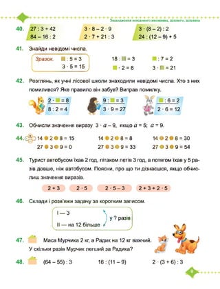 Знаходження невідомого множника, діленого, дільника
40. 27 : 3 + 42
84-16:2
З ■ 8-2 ■ 9
2-7 + 21 : З
З ■ (8 - 2): 2
24: (12-9)+ 5
41. Знайди невідомі числа.
ч
Зразок. ■ : 5 = З
З ■ 5 = 15
у
18:Н = 3
■2 = 8
:7 = 2
З - ■ = 21
42. Розглянь, як учні лісової школи знаходили невідомі числа. Хто з них
помилився? Яке правило він забув? Виправ помилку.
2 ■ =8
8:2 = 4
43. Обчисли значення виразу 3 ■ а - 9, якщо а = 5; а = 9.
44.ЄІ014 В2Є8 = 15
27 В 3 • 9 = 0
14 »21 8 = 8 14• 2 В 8 = 30
27 В 3 • 9 = 33 27 • З В 9 = 54
45. Турист автобусом їхав 2 год, літаком летів 3 год, а потягом їхав у 5 ра­
зів довше, ніж автобусом. Поясни, про що ти дізнаєшся, якщо обчис­
лиш значення виразів.
2+3 2-5 2-5-3 2+3+2-5
46. Склади і розв’яжи задачу за коротким записом.
 І
) у ? разів
II — на 12 більше /
47. Маса Мурчика 2 кг, а Радик на 12 кг важчий.
У скільки разів Мурчик легший за Радика?
48. (64 - 55): З 16 : (11 -9) 2 ■ (3 + 6): З
І — З
У
 