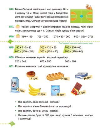 646. Баскетбольний майданчик має довжину 26 м
і ширину 14 м. Поки Сергій грав у баскетбол,
його вірний друг Радик двічі обійшов майданчик
по периметру. Скільки метрів пройшов Радик?
647. Козаки зварили 7 дев’ятилітрових казанів кулешу. Коли вони
поїли, залишилось ще 4 л. Скільки літрів кулішу з’їли козаки?
648. ’ 460 + 140 700-250 370 + 30-260 800 - (490 - 270)
649. 190 + 210-80
600-(130+ 240)
300-120 + 50
300-(120+ 50)
700 - 320 - 60
700 - (320 - 60)
650. Обчисли значення виразів і виконай перевірку.
720 - 340 670 + 250 540 - 160
651. Розглянь малюнок і дай відповіді на запитання.
4 грн
Цукор
18 грн 18 грн
„___ 14 грн
• Яка вартість двох пончиків і молока?
• Яка вартість в’язки бананів і плитки шоколаду?
• Яка вартість батона, цукру і масла?
• Скільки решти буде зі 100 грн, якщо купити 6 пончиків, молоко
й шоколад?
*
 