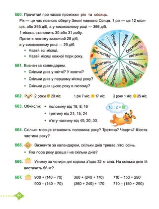 660. Прочитай про часові проміжки рік та місяць.
Рік — це час повного оберту Землі навколо Сонця. 1 рік — це 12 міся­
ців, або 365 діб, а у високосному році — 366 діб.
1 місяць становить ЗО або 31 добу.
Проте в лютому зазвичай 28 діб,
а у високосному році — 29 діб.
• Назвй всі місяці.
• Назвй місяці кожної пори року.
661. Визнач за календарем.
• Скільки днів у квітні? У жовтні?
• Скільки ДНІВ у першому МІСЯЦІ року?
• Скільки днів цього року в лютому?
662. 2 роки ф 20 міс. 1 рік 7 міс. 17 міс. 2 роки 1 міс. 25 міс.
663. Обчисли: • половину від 18; 8; 16 18:2 = И
• третину від 21; 15; 24
• п’яту частину від 40; 20; ЗО.
664. Скільки місяців становить половина року? Третина? Чверть? Шоста
частина року?
Визначте за календарем, скільки днів триває літо; осінь.
• Яка пора року довша і на скільки днів?
666. Узимку за чотири дні корова з’їдає 32 кг сіна. На скільки днів їй
вистачить 56 кг?
667. ’ 900+ (140-70)
900-(140-70)
360 + (240 + 170) 710 - 150 + 290
(360 + 240) + 170 710 - (150 + 290)
 