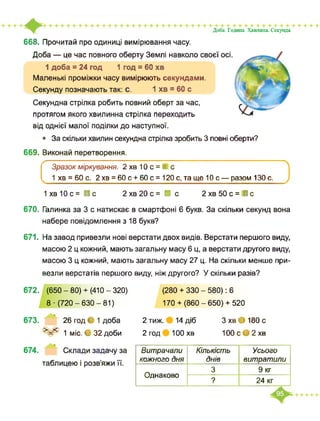 668. Прочитай про одиниці вимірювання часу.
Доба — це час повного оберту Землі навколо своєї осі.
1 доба = 24 год 1 год = 60 хв
Маленькі проміжки часу вимірюють секундами.
Секунду позначають так: с. 1 хв = 60 с
Секундна стрілка робить повний оберт за час,
протягом якого хвилинна стрілка переходить
Доба. Година. Хвилина. Секунда
від однієї малої поділки до наступної.
• За скільки хвилин секундна стрілка зробить 3 повні оберти?
669. Виконай перетворення.
Зразок міркування. 2хв10с = і с
1 хв = 60 с. 2 хв = 60 с + 60 с = 120 с, та ще 10 с — разом 130 с.
1 хв 10 с = ■ с 2 хв 20 с = ■ с 2 хв 50 с = І с
670. Галинка за 3 с натискає в смартфоні 6 букв. За скільки секунд вона
набере повідомлення з 18 букв?
671. На завод привезли нові верстати двох видів. Верстати першого виду,
масою 2 ц кожний, мають загальну масу 6 ц, а верстати другого виду,
масою 3 ц кожний, мають загальну масу 27 ц. На скільки менше при­
везли верстатів першого виду, ніж другого? У скільки разів?
672. (650-80)+ (410-320)
8 ■ (720-630-81)
673. 26 год • 1 доба
>=< 1 міс. О 32 доби
674. Склади задачу за
таблицею і розв’яжи її.
(280 + 330 - 580): 6
170+ (860-650)+ 520
2 тиж. 14 діб
2 год 100 хв
З хв • 180 с
100с>2хв
Витрачали
кожного дня
Кількість
днів
Усього
витратили
Однаково
3 9 кг
? 24 кг
 