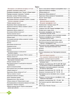 Зміст
Повторення та поглиблення матеріалу за 2 клас............4
Додавання і віднімання в межах сотні........................................4
Порівняння іменованих чисел. Числові та буквені вирази ... 5
Перевірка додавання і віднімання. Годинник............................6
Множення і ділення. Особливі випадки......................................6
Збільшення і зменшення числа в кілька разів...........................7
Знаходження невідомого множника, діленого, дільника...... 9
Табличне множення і ділення.............................................. 10
Таблиця множення числа 4.......................................................... 10
Закріплення таблиці множення числа 4....................................11
Закріплення вивчених таблиць множення і ділення.............. 12
Таблиця ділення на 4.....................................................................13
Закріплення таблиці ділення на 4.............................................. 14
Застосування таблиці ділення на 4............................................ 15
Таблиця множення числа 5.......................................................... 16
Закріплення вивчених таблиць множення і ділення.............. 18
Обернені задачі...............................................................................19
Застосування вивчених таблиць множення і ділення............20
Таблиця ділення на 5.....................................................................21
Частини............................................................................................ 22
Знаходження частини числа........................................................23
Порівняння частин........................................................................24
Таблиця множення числа 6..........................................................26
Рівняння........................................................................................... 27
Розв’язування рівнянь на знаходження
невідомого доданка.................................................................... 28
Порядок виконання дій у виразах. Робота з даними..............ЗО
Таблиця ділення на 6.....................................................................31
Задачі на знаходження суми двох добутків.
Перетворення іменованих чисел.............................................32
Таблиця множення числа 7..........................................................33
Розв’язування рівнянь на знаходження невідомого
зменшуваного.............................................................................. 35
Задачі на складання рівнянь........................................................36
Розв’язування задач поступовим складанням виразу............37
Таблиця ділення на 7.....................................................................38
Закріплення таблиць ділення на 6 і на 7....................................39
Таблиця множення числа 8..........................................................40
Закріплення вивченого матеріалу..............................................42
Задачі з буквеними даними.........................................................43
Порівняння цілого і його частини..............................................44
Таблиця ділення на 8. Продуктивність праці..........................45
Розв’язування рівнянь на знаходження невідомого від’ємника..... 47
Закріплення вивченого матеріалу.............................................48
Таблиця множення числа 9. Задачі на знаходження
різниці двох добутків................................................................. 49
Задачі на знаходження четвертого пропорційного (вид 1) .. 50
Закріплення вивченого матеріалу.............................................. 52
Таблиця ділення на 9.....................................................................53
Закріплення таблиці ділення на 9.............................................. 54
Закріплення таблиці ділення на 9 (продовження).................. 55
Числові і буквені вирази.............................................................. 56
Побудова кола.................................................................................57
Додаткові вправи до розділу................................................. 59
Нумерація трицифрових чисел............................................61
Ознайомлення із числами в межах 199.....................................61
Читання чисел у межах 199 ........................................................62
Утворення числа 200. Розрядні трицифрові числа................. 63
Читання чисел у межах тисячі....................................................65
Записування трицифрових чисел. Задачі на
знаходження суми двох часток................................................ 66
Розкладання трицифрового числа на розрядні доданки...... 67
Порівняння трицифрових чисел. Додавання
і віднімання круглих сотень..................................................... 68
Розв’язування практично зорієнтованих задач.......................69
Визначення загальної кількості сотень, десятків
і одиниць у трицифровому числі.............................................71
Віднімання на основі нумерації. Одиниці вимірювання
довжини. Перетворення іменованих чисел...........................72
Міліметр..........................................................................................73
Кілометр..........................................................................................75
Одиниці вимірювання маси. Перетворення іменованих
чисел.............................................................................................76
Додаткові вправи до розділу................................................. 77
Усне додавання і віднімання круглих чисел....................80
Додавання і віднімання круглих десятків................................ 80
Додавання, віднімання і перетворення простих
іменованих чисел........................................................................81
Додавання і віднімання виду 360± 30; 560 ±200. Задачі
на знаходження четвертого пропорційного (вид 2).............83
Порозрядне та послідовне додавання і віднімання
без переходу через розряд.........................................................84
Додавання і віднімання виду 320 + 80; 500 - 60....................86
Додавання і віднімання виду 540 + 90; 540 - 90....................87
Перетворення простих іменованих чисел у складені
та навпаки.....................................................................................88
Додавання і віднімання круглих трицифрових чисел
з переходом через розряд..........................................................89
Додавання і віднімання виду 530 + 270; 600 - 280................ 91
Розв’язування практично зорієнтованих задач.......................92
Рік. Місяць......................................................................................93
Доба. Година. Хвилина. Секунда............................................... 95
 