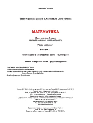 Навчальне видання
Козак Мирослава Василівна, Корчевська Ольга Петрівна
МАТЕМАТИКА
Підручник для 3 класу
закладів загальної середньої освіти
У двох частинах
Частина 1
Рекомендовано Міністерством освіти і науки України
Видано за державні кошти. Продаж заборонено
Редагування і верстка: Людмила Грибчук
Літературне редагування: Любов Левчук
Художнє оформлення: Юлія Литвин, Людмила Ткач, Олена Сажко, Світлана Бедна,
Олена Демчак, Віталій Дзюбак
Дизайн обкладинки: Юлія Литвин
Формат 84*108/16.10,08 ум. др. арк., 8,46 обл.-вид. арк. Тираж 26187. Замовлення № 0210111
Редакція газети «Підручники і посібники».
46000, м. Тернопіль, вул. Поліська, 6а. Тел.: (0352) 43-15-15; 43-10-21.
Збут: pip.ternopil@ukr.net Редакція: есШогіа@і.иа
Свідоцтво про внесення суб’єкта видавничої справи
до Державного реєстру видавців, виготовлювачів і розповсюджувачів видавничої продукції
серія ДК № 5143 від 05.07.2016 р.
Книга-поштою: а/с 376, Тернопіль, 46011.
Тел.: 096-948-09-27; 097-50-35-376
pip.bookpost@gmail.com
Віддруковано у Державному видавництві «Преса України»
03047, м. Київ, просп. Перемоги, 50
Свідоцтво суб'єкта видавничої справи ДК № 310 від 11.01.2001р.
 