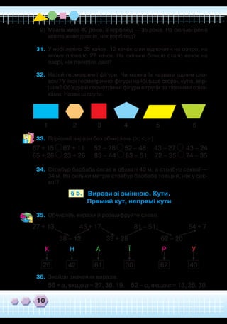 10
2)	 Мавпа живе 40 років, а верблюд — 35 років. На скільки років
мавпа живе довше, ніж верблюд?
31.	 У небі летіло 35 качок. 12 качок сіли відпочити на озеро, на
якому плавало 27 качок. На скільки більше стало качок на
озері, ніж полетіло далі?
32.	 Назви геометричні фігури. Чи можна їх назвати одним сло-
вом? У якої геометричної фігури найбільше сторін, кутів, вер-
шин? Об’єднай геометричні фігури в групи за певними озна-
ками. Назви ці групи.
`
`
1 2 3 4 5 6
33.	 Порівняй вирази без обчислень (>; <; =).
67 + 15 67 + 11 52 – 28 52 – 48 43 – 27 43 – 24
65 + 26 23 + 26 83 – 44 83 – 51 72 – 35 74 – 35
34.	Стовбур баобаба сягає в обхваті 40 м, а стовбур секвої —
34 м. На скільки метрів стовбур баобаба товщий, ніж у сек-
вої?
Вирази зі змінною. Кути.
Прямий кут, непрямі кути
§ 5.
35.	 Обчисліть вирази й розшифруйте слово.
27 + 13 45 + 17 81 – 51 54 + 7
38 – 12 33 + 28 62 – 20
36.	 Знайди значення виразів.
56 + а, якщо а = 27, 36, 19. 52 – с, якщо с = 13, 25, 30.
К Н А Ї Р У
26 42 61 30 62 40
 