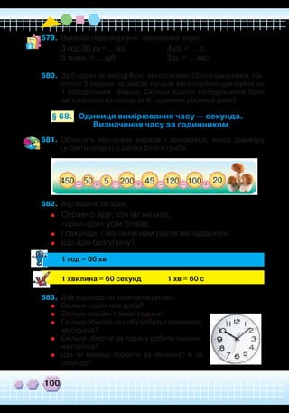 100
579.	 Виконай перетворення іменованих чисел.
3 год 30 хв = … хв
		
4 ст. = … р.
5 тижн. = … діб			 3 р. = … міс.
580.	 За 5 годин на заводі було виготовлено 35 холодильників. На-
ступні 3 години на заводі почали виготовляти щогодини на
1 холодильник більше. Скільки всього холодильників було
виготовлено на заводі за 8-годинний робочий день?
Одиниця вимірювання часу — секунда.
Визначення часу за годинником
§ 68.
581.	 Обчисліть ланцюжок виразів і дізнаєтеся, якого діаметру
(у сантиметрах) є шапка білого гриба.
582.	 Відгадайте загадки.
	
Справно йде, хоч ніг не має,
	
«цоки-цок» усім співає.
	
І секунди, і хвилини нам рахує він щоднини.
	
Що йде без упину?
	
1 год = 60 хв
	
	 1 хвилина = 60 секунд		 1 хв = 60 с
583.	 Дай відповіді на запитання (усно).
	
Скільки годин має доба?
	
Скільки хвилин триває година?
	
Скільки обертів за добу робить годиннико-
ва стрілка?
	
Скільки обертів за годину робить хвилин-
на стрілка?
	
Що ти можеш зробити за хвилину? А за
секунду?
 