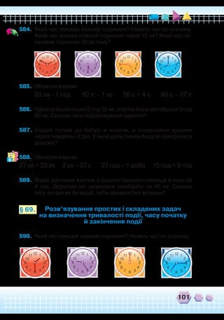 101
584.	 Який час показує кожний годинник? Назвіть час по-різному.
Який час покаже кожний годинник через 15 хв? Який час по-
казував годинник 30 хв тому?
12 111
2
4
57
8
39
6
10
12 111
2
4
57
8
39
6
10
12 111
2
4
57
8
39
6
10
12 111
2
4
57
8
39
6
10
585.	 Обчисли вирази.
83 хв –1 год 92 с – 1 хв 56 с + 4 с 60 с – 37 с
586.	 Туристи йшли пішки 2 год 35 хв, а потім їхали автобусом 3 год
50 хв. Скільки часу подорожували туристи?
587.	 Андрій поїхав до бабусі в неділю, а повернувся додому
через тиждень і 2 дні. У який день тижня Андрій повернувся
додому?
588.	 Обчисли вирази.
27 хв + 33 хв 2 хв – 37 с 27 год – 1 доба 15 год + 9 год
589.	 Водій доставив вантаж з одного гірського селища в інше за
4 год. Дорогою він зупинявся пообідати на 45 хв. Скільки
часу витратив би водій, якби рухався без зупинки?
Розв’язування простих і складених задач
на визначення тривалості події, часу початку
й закінчення події
§ 69.
590.	 Який час показує кожний годинник? Назвіть час по-різному.
12 111
2
4
57
8
39
6
10
12 111
2
4
57
8
39
6
10
12 111
2
4
57
8
39
6
10
12 111
2
4
57
8
39
6
10
 