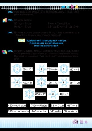 103
595.	 Урок закінчився о 9 год 15 хв. Тривалість уроку — 45 хв. Коли
урок розпочався?
596.	 Обчисли вирази.
20 год – 5 год			 6 год + 7 год 30 хв
9 год + 12 год			 22 год 30 хв – 2 год 15 хв
597.	 Шкільна перерва розпочалась о 10 год 10 хв, а закінчилась о
10 год 30 хв. Скільки часу тривала перерва?
Порівняння іменованих чисел.
Додавання та віднімання
іменованих чисел
§ 70.
598.	 Обчисліть вирази (усно). Запишіть тільки відповіді. Кожне
слово розмістіть відповідно до порядкового номера виразу.
Прочитайте приказку. Про який час у році вона нам нага-
дує?
1
4
2
5
7
3
6
8
38 + 102
422 + 8,
789 – 44
100 – 77
650 + 47
80 – 48
30 + 170
400 – 5
430 — снігами
395 — пирогами 200 — осінь 140 — На 32 — мете
23 — буде 697 — з745 — Різдво
 