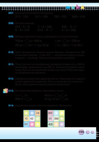 607.	 Виконай обчислення (письмово).
213 – 124 317 + 139 780 – 275 608 + 219
608.	 Обчисли вирази.
670 – 8 • 8 7 • 8 + 326 400 – 3 • 7
6 • 9 + 476 613 – 9 • 7 4 • 6 + 569
609.	 Добери іменовані числа, щоб рівності стали істинними.
	
720 м – м = 460 м 1 км – м = 256 м
20 хв + хв = 1 год 10 хв	 с + 30 с = 1 хв 20 с
610.	 Щоб прикрасити головну ялинку України, використали 790
ялинкових прикрас. З них 675 — це різнокольорові кульки,
а решта — гірлянди. Скільки гірлянд було на ялинці?
611.	 Після того як на консервному заводі виготовили сік з 540 кг
винограду, залишилося ще 355 кг. Скільки кілограмів вино-
граду було на консервному заводі спочатку? Розв’яжи зада-
чу за допомогою рівняння.
612.	 Периметр трикутника дорівнює 33 см. Сума першої та другої
сторін трикутника дорівнює 18 см, а сума другої та третьої —
23 см. Яка довжина кожної сторони трикутника?
613.	 Виконай перетворення іменованих чисел.
1 т = кг
		
453 кг = ц кг
900 кг = ц
		
2 год 15 хв = хв
614.	 Накресли в зошиті «магічні» квадрати. Заповни їх.
34
4210
50
50
300
250
400
105
 