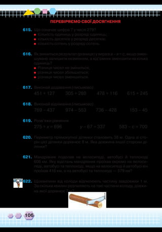 106
ПЕРЕВІРЯЄМО СВОЇ ДОСЯГНЕННЯ
615.	 Що означає цифра 7 у числі 279?
	
	 Кількість одиниць у розряді одиниць;
	
	
кількість десятків у розряді десятків;
	
	
кількість сотень у розряді сотень.
616.	 Як зміниться результат (різниця) у виразі а – в = с, якщо змен-
шуване залишити незмінним, а від’ємник зменшити на кілька
одиниць?
	
	
Різниця чисел не зміниться;
	
	
різниця чисел збільшиться;
	
	
різниця чисел зменшиться.
617.	 Виконай додавання (письмово).
451 + 127 305 + 280 478 + 116 615 + 245
618.	 Виконай віднімання (письмово).
769 – 437 974 – 553 736 – 428 153 – 45
619.	 Розв’яжи рівняння.
275 + х = 696 у – 67 = 337 583 – с = 700
620.	 Периметр прямокутної ділянки становить 38 м. Одна зі сто-
рін цієї ділянки дорівнює 9 м. Яка довжина іншої сторони ді-
лянки?
621.	 Мандрівник подолав на велосипеді, автобусі й теплоході
606 км. Яку відстань мандрівник проїхав окремо на велоси-
педі, автобусі та теплоході, якщо на велосипеді й автобусі він
проїхав 416 км, а на автобусі та теплоході — 579 км?
622.	 Щохвилини від колоди відпилюють частину завдовжки 1 м.
За скільки хвилин розпиляють на такі частини колоду, довжи-
на якої дорівнює 7 м?
 