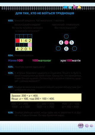 107
623.	 Виконай завдання. Час виконання: 1 хвилина.
ДЛЯ ТИХ, ХТО НЕ БОЇТЬСЯ ТРУДНОЩІВ
ЛАТИНСЬКИЙ КВАДРАТ
Які числа потрібно написати
в порожніх клітинках?
«МАГІЧНИЙ» ТРИКУТНИК
Яке число відсутнє?
2
2
2
3
2
0
0
1
1
1
1
1
4
4
4
24
54
6
624.	 Розгадай ребуси.
Нами100 100матолог хре100матія
625.	 Який рік триває один день?
626.	 У вітальні бавилися цуценята й кошенята. Усього їх було 5.
Двоє повернулися до мами кішки. Серед тих, хто залишився,
стало більше цуценят. Скільки було у вітальні спочатку цуце-
нят і скільки кошенят?
627. Знайди всі можливі значення змінної, вираженої круглим три-
цифровим числом.
Зразок: 200 + a < 400.
Якщо а = 100, тоді 200 + 100 < 400.
200 + a = 200 c – 300 > 200 400 – d > 100
1000 – a > 500 800 – c < 700 d + 100 < 800
628.	 Знайди різницю чисел, якщо одне число дорівнює k, а дру-
ге — у 3 рази більше. Склади буквений вираз.
 