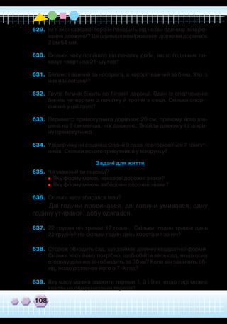 108
629.	 Ім'я якої казкової героїні походить від нáзви одиниці вимірю-
вання довжини? Ця одиниця вимірювання довжини дорівнює
2 см 54 мм.
630.	 Скільки часу пройшло від початку доби, якщо годинник по-
казує чверть на 21-шу год?
631.	 Бегемот важчий за носорога, а носоріг важчий за бика. Хто з
них найлегший?
632.	 Група бігунів біжить по біговій доріжці. Один із спортсменів
біжить четвертим з початку й третім з кінця. Скільки спорт-
сменів у цій групі?
633.	 Периметр прямокутника дорівнює 20 см, причому його ши-
рина на 6 см менша, ніж довжина. Знайди довжину та шири-
ну прямокутника.
634.	 У візерунку на спідниці Олени 9 разів повторюються 7 трикут-
ників. Скільки всього трикутників у візерунку?
Задачі для життя
635.	 Чи уважний ти пішохід?
	
	
Яку форму мають наказові дорожні знаки?
	
	
Яку форму мають заборонні дорожні знаки?
636.	 Скільки часу збирався Іван?
	
Дві години просинався, дві години умивався, одну
годину утирався, добу одягався.
637.	 22 грудня ніч триває 17 годин. Скільки годин триває день
22 грудня? На скільки годин день коротший за ніч?
638.	 Сторож обходить сад, що займає ділянку квадратної форми.
Скільки часу йому потрібно, щоб обійти весь сад, якщо одну
сторону ділянки він обходить за 30 хв? Коли він закінчить об-
хід, якщо розпочав його о 7-й год?
639.	 Яку масу можна зважити гирями 1, 3 і 9 кг, якщо гирі можна
класти на обидві шальки терезів?
 