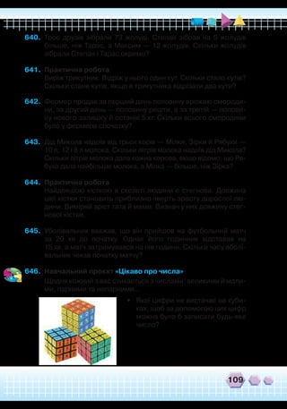 109
640.	 Троє друзів зібрали 73 жолуді. Степан зібрав на 5 жолудів
більше, ніж Тарас, а Максим — 12 жолудів. Скільки жолудів
зібрали Степан і Тарас окремо?
641.	 Практична робота
	
Виріж трикутник. Відріж у нього один кут. Скільки стало кутів?
Скільки стане кутів, якщо в трикутника відрізати два кути?
642.	 Фермер продав за перший день половину врожаю смороди-
ни, за другий день — половину решти, а за третій — полови-
ну нового залишку й останні 5 кг. Скільки всього смородини
було у фермера спочатку?
643.	 Дід Микола надоїв від трьох корів — Мілки, Зірки й Рябухи —
10 л, 12 і 8 л молока. Скільки літрів молока надоїв дід Микола?
Скільки літрів молока дала кожна корова, якщо відомо, що Ря-
буха дала найбільше молока, а Мілка — більше, ніж Зірка?
644.	 Практична робота
	
Найдовшою кісткою в скелеті людини є стегнова. Довжина
цієї кістки становить приблизно чверть зросту дорослої лю-
дини. Виміряй зріст тата й мами. Визнач у них довжину стег-
нової кістки.
645.	 Уболівальник вважав, що він прийшов на футбольний матч
за 20 хв до початку. Однак його годинник відставав на
15 хв, а матч затримувався на пів години. Скільки часу вболі-
вальник чекав початку матчу?
646.	 Навчальний проєкт «Цікаво про числа»
	
Щодня кожний з вас стикається з числами: великими й мали-
ми, парними та непарними…
•	 Якої цифри не вистачає на куби-
ках, щоб за допомогою цих цифр
можна було б записати будь-яке
число?
 