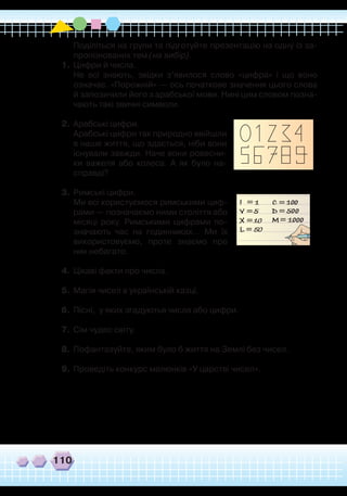 110
	
Поділіться на групи та підготуйте презентацію на одну із за-
пропонованих тем (на вибір).
1.	Цифри й числа.
	
Не всі знають, звідки з’явилося слово «цифра» і що воно
означає. «Порожній» — ось початкове значення цього слова
й запозичили його з арабської мови. Нині цим словом позна-
чають такі звичні символи.
2.	 Арабські цифри.
	
Арабські цифри так природно ввійшли
в наше життя, що здається, ніби вони
існували завжди. Наче вони ровесни-
ки важеля або колеса. А як було на-
справді?
3.	 Римські цифри.
	
Ми всі користуємося римськими циф-
рами — позначаємо ними століття або
місяці року. Римськими цифрами по-
значають час на годинниках... Ми їх
використовуємо, проте знаємо про
них небагато.
4.	 Цікаві факти про числа.
5.	 Магія чисел в українській казці.
6.	Пісні, у яких згадуютья числа або цифри.
7.	 Сім чудес світу.
8.	 Пофантазуйте, яким було б життя на Землі без чисел.
9.	Проведіть конкурс малюнків «У царстві чисел».
 