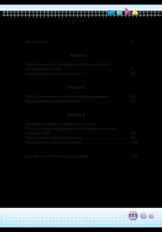 111
З М І С Т
	
Від авторки
.
................................................................
	
3
Розділ 1
	
	 Узагальнення та систематизація навчального
	
матеріалу за 2 клас
.
.....................................................	4
	
Перевіряємо свої досягнення.......................................	 24
Розділ 2
	
Таблиці множення та ділення (продовження)
.
..............	 25
	
Перевіряємо свої досягнення.......................................	 47
Розділ 3
	
Нумерація чисел у концентрі «тисяча».
	
Усне й письмове додавання та віднімання чисел
	
у межах 1000
.
..............................................................	 48
	
Перевіряємо свої досягнення.......................................	 82
	
Перевіряємо свої досягнення.......................................	 106
	
Для тих, хто не боїться труднощів.................................	 107
 