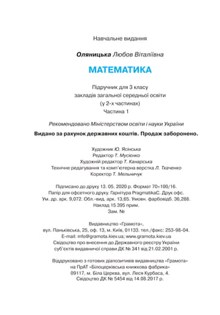 Навчальне видання
Оляницька Любов Віталіївна
МАТЕМАТИКА
Підручник для 3 класу
закладів загальної середньої освіти
(у 2-х частинах)
Частина 1
Художник Ю. Ясінська
Редактор Т. Мусієнко
Художній редактор Т. Канарська
Технічне редагування та комп’ютерна верстка Л. Ткаченко
Коректор Т. Мельничук
Підписано до друку 13. 05. 2020 р. Формат 70×100/16.
Папір для офсетного друку. Гарнітура PragmatikaC. Друк офс.
Ум. др. арк. 9,072. Обл.вид. арк. 13,65. Умовн. фарбовідб. 36,288.
Наклад 15 395 прим.
Зам. №
Видавництво «Грамота»,
вул. Паньківська, 25, оф. 13, м. Київ, 01133. тел./факс: 253-98-04.
E-mail: info@gramota.kiev.ua; www.gramota.kiev.ua
Свідоцтво про внесення до Державного реєстру України
суб’єктів видавничої справи ДК № 341 від 21.02.2001 р.
Віддруковано з готових діапозитивів видавництва «Грамота»
на ПрАТ «Білоцерківська книжкова фабрика»
09117, м. Біла Церква, вул. Леся Курбаса, 4.
Свідоцтво ДК № 5454 від 14.08.2017 р.
Рекомендовано Міністерством освіти і науки України
Видано за рахунок державних коштів. Продаж заборонено.
 