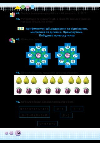 12
41.	 Знайди значення виразу 61 + а – 40, якщо а = 19, 23, 8.
42.	 У курки було 12 рудих курчат і 9 білих. На скільки рудих кур-
чат було більше, ніж білих?
Арифметичні дії додавання та віднімання,
множення та ділення. Прямокутник.
Побудова прямокутника
§ 6.
43.	 Обчисліть (усно).
+
60
18
35
5644
63
25 86
73
34
56
2725
4877
50
86
69
–
44.	 Обчисли кількість предметів зручним способом.
45.	 Обчисли вирази. Склади й запиши рівності.
4 + 4 + 4 + 4 + 4 + 4 + 4
9 + 9 + 9 + 9
9 • 4 4 • 7
8 • 68 + 8 + 8 + 8 + 8 + 8
 