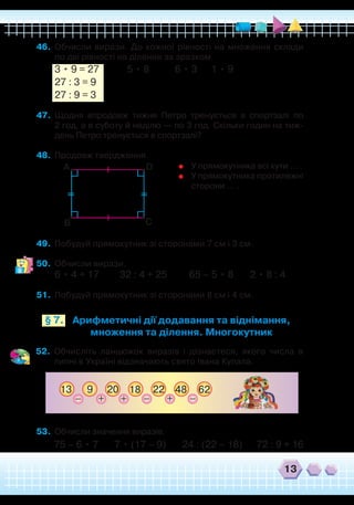 13
Арифметичні дії додавання та віднімання,
множення та ділення. Многокутник
§ 7.
46.	 Обчисли вирази. До кожної рівності на множення склади
по дві рівності на ділення за зразком.
3 • 9 = 27 5 • 8 6 • 3 1 • 9
27 : 3 = 9
27 : 9 = 3
47.	 Щодня впродовж тижня Петро тренується в спортзалі по
2 год, а в суботу й неділю — по 3 год. Скільки годин на тиж-
день Петро тренується в спортзалі?
48.	 Продовж твердження.
49.	 Побудуй прямокутник зі сторонами 7 см і 3 см.
50.	 Обчисли вирази.
6 • 4 + 17	 32 : 4 + 25	 65 – 5 • 8	 2 • 8 : 4
51.	 Побудуй прямокутник зі сторонами 8 см і 4 см.
А
В С
D
	
У прямокутника всі кути … .
	 У прямокутника протилежні
сторони … .
52.	 Обчисліть ланцюжок виразів і дізнаєтеся, якого числа в
липні в Україні відзначають свято Івана Купала.
913 22 6220
+ ++_ _18 48 _
53.	 Обчисли значення виразів.
75 – 6 • 7 7 • (17 – 9) 24 : (22 – 18) 72 : 9 + 16
 