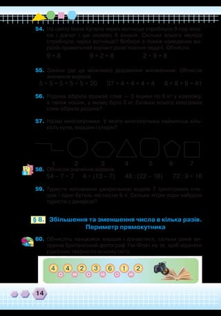 14
54.	 На свято Івана Купала через вогнище стрибнуло 9 пар юна-
ків і дівчат і ще окремо 8 юнаків. Скільки всього молоді
стрибнуло через вогнище? Вибери з-поміж наведених ви-
разів правильний варіант розв’язання задачі. Обчисли.
9 + 8 9 + 2 + 8 2 • 9 + 8
55.	 Заміни (де це можливо) додавання множенням. Обчисли
значення виразів.
5 + 5 + 5 + 5 + 5 + 20 37 + 4 + 4 + 4 + 4 8 + 8 + 8 + 41
56.	 Родина зібрала врожай слив — 3 ящики по 6 кг у кожному,
а також кошик, у якому було 3 кг. Скільки всього кілограмів
слив зібрала родина?
57.	 Назви многокутники. У якого многокутника найменша кіль-
кість кутів, вершин і сторін?
58.	 Обчисли значення виразів.
54 – 7 • 7 4 • (13 – 7) 48 : (22 – 18) 72 : 9 + 16
59.	 Туристи наповнили джерельною водою 7 трилітрових пля-
шок і один бутель місткістю 6 л. Скільки літрів води набрали
туристи з джерела?
`
1 2 3 4 5 76
Збільшення та зменшення числа в кілька разів.
Периметр прямокутника
§ 8.
60.	 Обчисліть ланцюжок виразів і дізнаєтеся, скільки років ви-
тратив британський фотограф Тім Флач на те, щоб відзняти
рідкісних тварин по всьому світу.
 