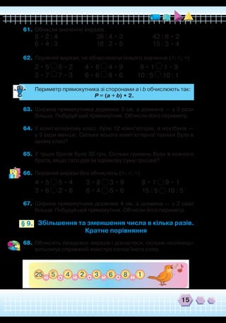 15
Збільшення та зменшення числа в кілька разів.
Кратне порівняння
§ 9.
61.	 Обчисли значення виразів.
8 • 2 : 4 36 : 4 • 3 42 : 6 • 2
6 • 4 : 3 18 : 2 • 5 15 : 3 • 4
62.	 Порівняй вирази, не обчислюючи їхнього значення (>; <; =).
2 • 5 5 • 2	 4 • 8 4 • 9	 9 • 1 1 • 9
3 • 7 7 • 3	 6 • 6 8 • 6	 10 : 5 10 : 1
	
Периметр прямокутника зі сторонами a і b обчислюють так:
	
P = (a + b) • 2.
63.	 Ширина прямокутника дорівнює 3 см, а довжина — у 3 рази
більша. Побудуй цей прямокутник. Обчисли його периметр.
64.	 У комп’ютерному класі було 12 комп’ютерів, а ноутбуків —
у 3 рази менше. Скільки всього комп’ютерної техніки було в
цьому класі?
65.	 У трьох братів було 30 грн. Скільки гривень було в кожного
брата, якщо тато дав їм однакову суму грошей?
66.	 Порівняй вирази без обчислень (>; <; =).
4 • 5 5 • 4 3 • 8 3 • 9 8 • 1 9 • 1
3 • 6 2 • 6 6 • 4 5 • 6 15 : 5 10 : 5
67.	 Ширина прямокутника дорівнює 4 см, а довжина — у 2 рази
більша. Побудуй цей прямокутник. Обчисли його периметр.
68.	 Обчисліть ланцюжок виразів і дізнаєтеся, скільки «колінець»
витьохкує справжній маестро солов’їного співу.
 