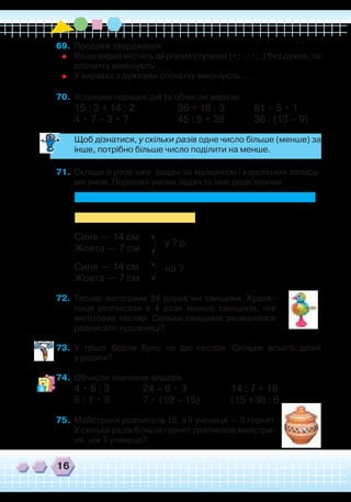 16
69.	 Продовж твердження.
	
Якщо вираз містить дії різних ступенів (+; –; •; :) без дужок, то
спочатку виконують … .	
У виразах з дужками спочатку виконують … .
70.	 Установи порядок дій та обчисли вирази.
15 : 3 + 14 : 2		 36 + 18 : 3		 81 – 5 • 1
4 • 7 – 3 • 7		 45 : 5 + 38		 36 : (13 – 9)
	
Щоб дізнатися, у скільки разів одне число більше (менше) за
інше, потрібно більше число поділити на менше.
71.	 Склади й розв’яжи задачі за малюнком і короткими записа-
ми умов. Порівняй умови задач та їхнє розв’язання.
Синя — 14 см			
Жовта — 7 см	
Синя — 14 см
Жовта — 7 см
72.	 Тесляр виготовив 24 дерев’яні свищики. Худож-
ниця розписала в 4 рази менше свищиків, ніж
виготовив тесляр. Скільки свищиків залишилося
розписати художниці?
73.	 У трьох братів було по дві сестри. Скільки всього дітей
у родині?
74.	 Обчисли значення виразів.
4 • 6 : 3	 24 – 8 • 3		 14 : 7 + 18
6 : 1 • 8	 7 • (19 – 15)	 (15 + 9) : 6
75.	 Майстриня розписала 15, а її учениця — 5 горнят.
У скільки разів більше горнят розписала майстри-
ня, ніж її учениця?
у ? р.
на ?
 