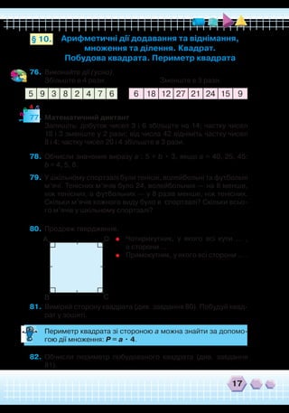 17
Арифметичні дії додавання та віднімання,
множення та ділення. Квадрат.
Побудова квадрата. Периметр квадрата
§ 10.
76.	 Виконайте дії (усно).
	
Збільште в 4 рази. Зменште в 3 рази.
77.	 Математичний диктант
	
Запишіть: добуток чисел 3 і 6 збільште на 14; частку чисел
18 і 3 зменште у 2 рази; від числа 42 відніміть частку чисел
8 і 4; частку чисел 20 і 4 збільште в 3 рази.
78.	 Обчисли значення виразу а : 5 + b • 3, якщо а = 40, 25, 45;
b = 4, 5, 8.
79.	 У шкільному спортзалі були тенісні, волейбольні та футбольні
м’ячі. Тенісних м’ячів було 24, волейбольних — на 8 менше,
ніж тенісних, а футбольних — у 8 разів менше, ніж тенісних.
Скільки м’ячів кожного виду було в спортзалі? Скільки всьо-
го м’ячів у шкільному спортзалі?
80.	 Продовж твердження.
81.	 Виміряй сторону квадрата (див. завдання 80). Побудуй квад-
рат у зошиті.
	
Периметр квадрата зі стороною а можна знайти за допомо-
гою дії множення: Р = а • 4.
82.	 Обчисли периметр побудованого квадрата (див. завдання
81).
6 18 12 27 21 24 15 95 9 3 8 2 4 7 6
12
3
4 5
	
Чотирикутник, у якого всі кути … ,
а сторони … .
	
Прямокутник, у якого всі сторони … .
А
В С
D
 