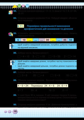 18
83.	 Обчисли значення виразу а • 4 – b : 3, якщо а = 4, 7, 9; b = 24,
15, 21.
84.	 Сторона квадрата дорівнює 2 см. Побудуй квадрат, обчисли
його периметр.
Перевірка правильності виконання
арифметичних дій множення та ділення
§ 11.
85.	 Установіть закономірність запису числового ряду. Назвіть
пропущені числа.
5 10 ... ... ... 30 ... ... 45 50
	
Щоб знайти невідомий множник, потрібно добуток поділити
на відомий множник.
86.	 Добери числа. Запиши рівності.
• 4 = 12 3 • = 15 • 5 = 35 2 • = 14
•
	
Щоб знайти невідоме ділене, потрібно частку помножити на
дільник.
•	 Щоб знайти невідомий дільник, потрібно ділене поділити на
частку.
87.	 Добери числа. Запиши рівності.
: 3 = 6 20 : = 4 : 5 = 8 18 : = 9
88.	 Обчисли значення виразів. Виконай перевірку обчислення
виразів за зразком.
4 • 6 = 24 Перевірка: 24 : 4 = 6 24 : 6 = 4
5 • 7		 24 : 4		 18 : 3		 2 • 7
89.	 У сувої було 36 м тканини. З цієї тканини пошили 5 суконь,
використавши по 3 м тканини на кожну сукню. Скільки метрів
тканини залишилося в сувої?
90.	 Сторона квадрата дорівнює 4 см. Довжина прямокутника у
2 рази більша за сторону квадрата, а його ширина дорівнює
 