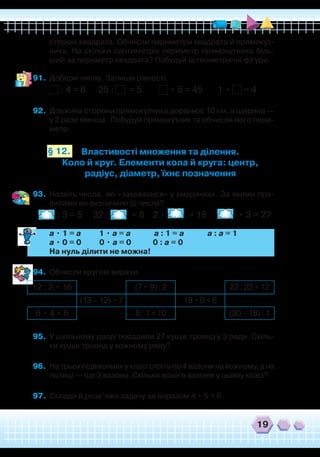 19
Властивості множення та ділення.
Коло й круг. Елементи кола й круга: центр,
радіус, діаметр, їхнє позначення
стороні квадрата. Обчисли периметри квадрата й прямокут-
ника. На скільки сантиметрів периметр прямокутника біль-
ший за периметр квадрата? Побудуй ці геометричні фігури.
91.	 Добери числа. Запиши рівності.
: 4 = 6 25 : = 5 • 5 = 45 1 • = 4
92.	 Довжина сторони прямокутника дорівнює 10 см, а ширина —
у 2 рази менша. Побудуй прямокутник та обчисли його пери-
метр.
93.	 Назвіть числа, які «заховалися» у хмаринках. За якими пра-
вилами ви визначили ці числа?
: 3 = 5 32 : = 8 2 • = 18 • 3 = 27
	
a • 1 = a 1 • a = a a : 1 = a a : a = 1
	
a • 0 = 0 0 • a = 0 0 : a = 0
	
На нуль ділити не можна!
94.	 Обчисли кругові вирази.
95.	 У шкільному дворі посадили 27 кущів троянд у 3 ряди. Скіль-
ки кущів троянд у кожному ряду?
96.	 На трьох підвіконнях у класі стоїть по 4 вазони на кожному, а на
полиці — ще 3 вазони. Скільки всього вазонів у цьому класі?
97.	 Склади й розв’яжи задачу за виразом 4 • 5 + 6.
12 : 2 + 16 (7+9):2 22:22+12
(13–12)•7 18•0+6
6 • 4 + 6 8:1+10 (30–18):1
§ 12.
 