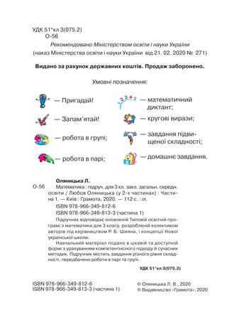 © Оляницька Л. В., 2020
© Видавництво «Грамота», 2020
УДК 51*кл 3(075.2)
ISBN 978-966-349-812-6
ISBN 978-966-349-813-3 (частина 1)
Рекомендовано Міністерством освіти і науки України
(наказ Міністерства освіти і науки України від 21. 02. 2020 № 271)
Видано за рахунок державних коштів. Продаж заборонено.
Оляницька Л.
Математика : підруч. для 3 кл. закл. загальн. середн.
освіти / Любов Оляницька (у 2-х частинах) : Части-
на 1. — Київ : Грамота, 2020. — 112 с. : іл.
ISBN 978-966-349-812-6
ISBN 978-966-349-813-3 (частина 1)
Підручник відповідає оновленій Типовій освітній про-
грамі з математики для 3 класу, розробленій колективом
авторів під керівництвом Р. Б. Шияна, і концепції Нової
української школи.
Навчальний матеріал подано в цікавій та доступній
формі з урахуванням компетентнісного підходу й сучасних
методик. Підручник містить завдання різного рівня склад-
ності, передбачено роботи в парі та групі.
Умовні позначення:
— Запам’ятай!
— робота в групі;
— домашнє завдання.
— завдання підви-
щеної складності;
— робота в парі;
— кругові вирази;
— математичний
диктант;
— Пригадай!
УДК 51*кл 3(075.2)
 
О-56
О-56
1
2
3 4 5
 