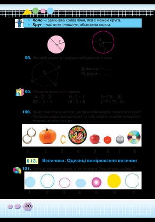 20
•	 Коло — замкнена крива лінія, яка є межею круга.
•	 Круг — частина площини, обмежена колом.
98.	 Запиши діаметр і радіуси зображеного кола.
O
d
r
r
99.	 Обчисли значення виразів.
14 : 2 • 3		 6 : 2 • 1		 5•(15 – 8)
22 – 4 • 4		 18 : 3 + 8		 (17 + 7) : 24
100.	 За допомогою яких предметів можна накреслити коло й круг?
Попроси дорослих допомогти тобі знайти подібні предмети.
Накресли коло та круг.
А
О
В
С
1 2 3 4 5 7 86
Величини. Одиниці вимірювання величин§ 13.
1 2 3 4 5 76
Діаметр — ... .
Радіуси — ... .
101.	 Назвіть спочатку кола, а потім круги. Яка фігура «зайва»?
 