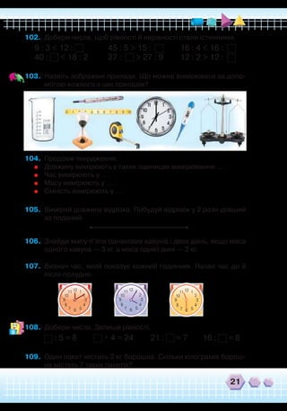 21
102.	 Добери числа, щоб рівності й нерівності стали істинними.
9 : 3 < 12 :
		
45 : 5 > 15 : 16 : 4 < 16 :
40 : < 18 : 2
	
27 : > 27 : 9 12 : 2 > 12 :
103.	 Назвіть зображені прилади. Що можна вимірювати за допо-
могою кожного з цих приладів?
104.	 Продовж твердження.
	
Довжину вимірюють у таких одиницях вимірювання: … .
	
Час вимірюють у … .
	
Масу вимірюють у … .
	
Ємність вимірюють у … .
105.	 Виміряй довжину відрізка. Побудуй відрізок у 2 рази довший
за поданий.
106.	 Знайди масу п’яти однакових кавунів і двох динь, якщо маса
одного кавуна — 3 кг, а маса однієї дині — 2 кг.
107.	 Визнач час, який показує кожний годинник. Назви час до й
після полудня.
108.	 Добери числа. Запиши рівності.
: 5 = 8 • 4 = 24 21 : = 7 16 : = 8
109.	 Один пакет містить 2 кг борошна. Скільки кілограмів борош-
на містять 7 таких пакетів?
`
12 111
2
4
57
8
39
6
10
12 111
2
4
57
8
39
6
10
12 111
2
4
57
8
39
6
10
 